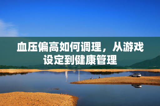血压偏高如何调理，从游戏设定到健康管理
