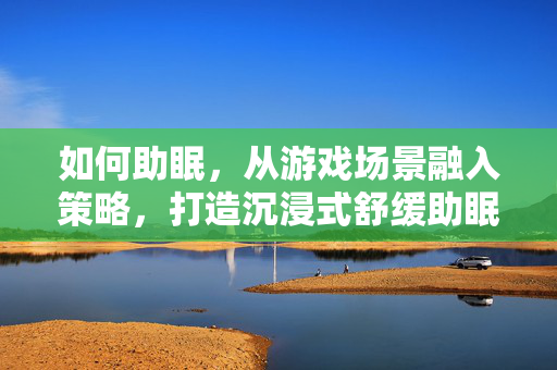 如何助眠,从游戏场景融入策略,打造沉浸式舒缓助眠体验 如何助眠,从游戏场景融入策略,打造沉浸式舒缓助眠体验