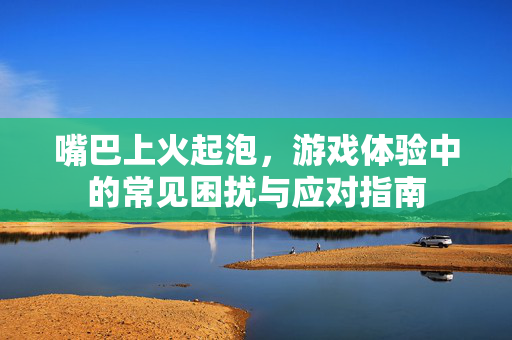 嘴巴上火起泡，游戏体验中的常见困扰与应对指南