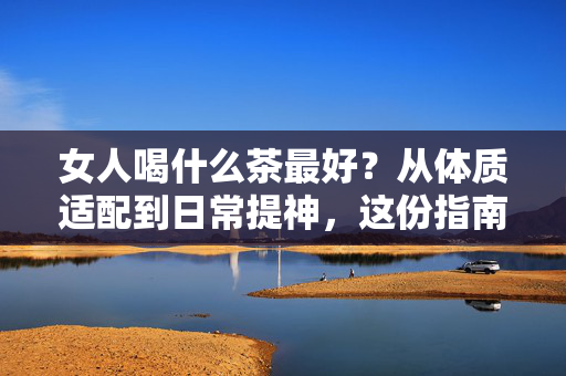 女人喝什么茶最好？从体质适配到日常提神，这份指南帮你选对养生茶饮