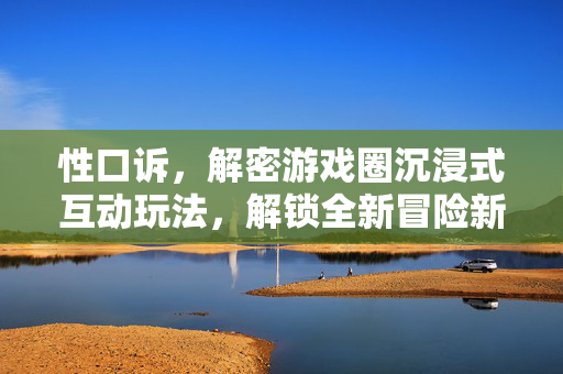 性口诉，解密游戏圈沉浸式互动玩法，解锁全新冒险新方向