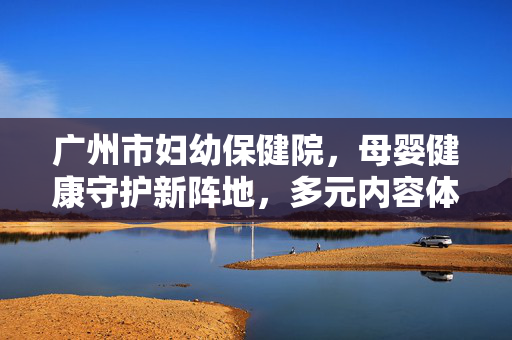 广州市妇幼保健院，母婴健康守护新阵地，多元内容体系赋能医疗探索