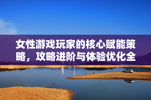 女性游戏玩家的核心赋能策略，攻略进阶与体验优化全指南