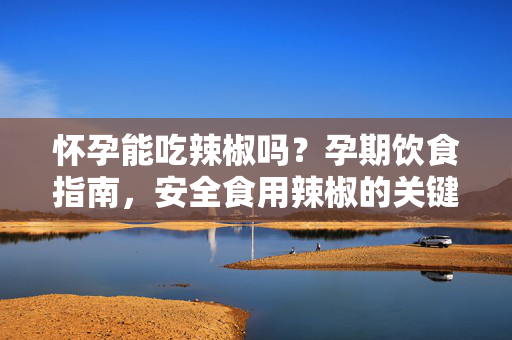怀孕能吃辣椒吗？孕期饮食指南，安全食用辣椒的关键技巧