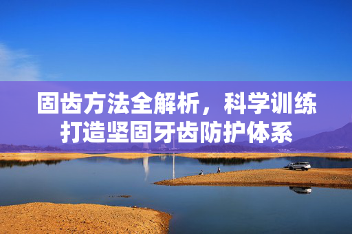 固齿方法全解析，科学训练打造坚固牙齿防护体系