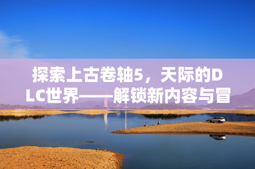 探索上古卷轴5，天际的DLC世界——解锁新内容与冒险