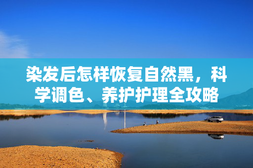 染发后怎样恢复自然黑，科学调色、养护护理全攻略