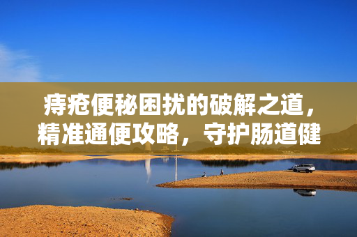 痔疮便秘困扰的破解之道，精准通便攻略，守护肠道健康内容