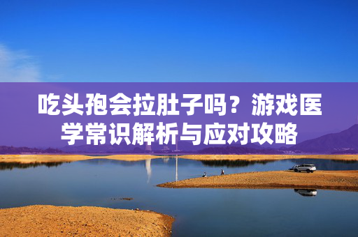 吃头孢会拉肚子吗?游戏医学常识解析与应对攻略 吃头孢会拉肚子吗?游戏医学常识解析与应对攻略