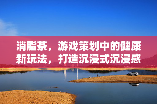 消脂茶,游戏策划中的健康新玩法,打造沉浸式沉浸感 消脂茶,游戏策划中的健康新玩法,打造沉浸式沉浸感