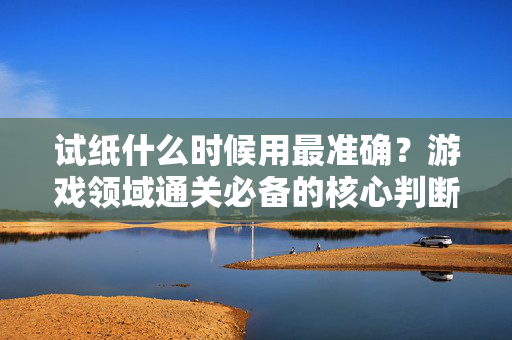 试纸什么时候用最准确？游戏领域通关必备的核心判断法则