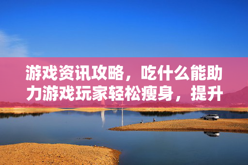游戏资讯攻略，吃什么能助力游戏玩家轻松瘦身，提升健康体验