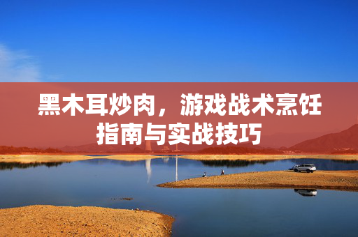 黑木耳炒肉，游戏战术烹饪指南与实战技巧