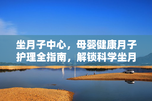 坐月子中心，母婴健康月子护理全指南，解锁科学坐月子的智慧策略