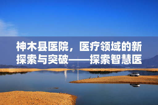 神木县医院，医疗领域的新探索与突破——探索智慧医疗新路径