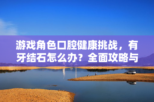游戏角色口腔健康挑战,有牙结石怎么办?全面攻略与应对策略 游戏角色口腔健康挑战,有牙结石怎么办?全面攻略与应对策略