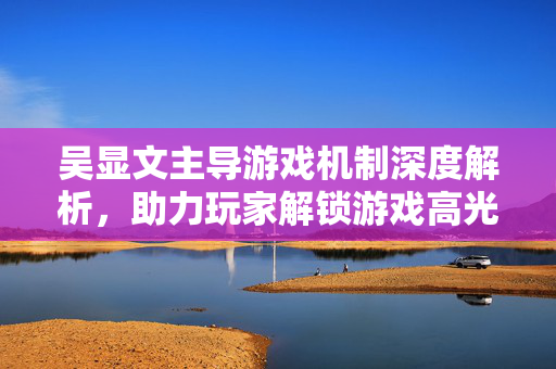 吴显文主导游戏机制深度解析，助力玩家解锁游戏高光挑战