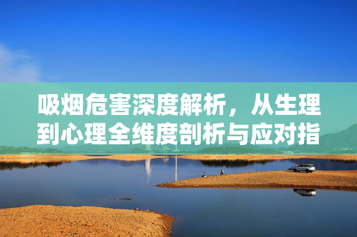 吸烟危害深度解析，从生理到心理全维度剖析与应对指南