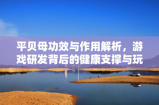 平贝母功效与作用解析,游戏研发背后的健康支撑与玩法探索 平贝母功效与作用解析,游戏研发背后的健康支撑与玩法探索
