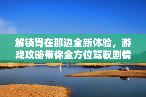 解锁胃在那边全新体验,游戏攻略带你全方位驾驭剧情 解锁胃在那边全新体验,游戏攻略带你全方位驾驭剧情