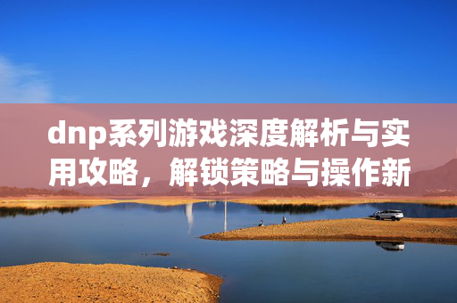 dnp系列游戏深度解析与实用攻略，解锁策略与操作新境界