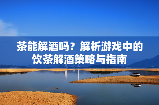 茶能解酒吗？解析游戏中的饮茶解酒策略与指南