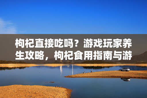 枸杞直接吃吗？游戏玩家养生攻略，枸杞食用指南与游戏生活结合指南
