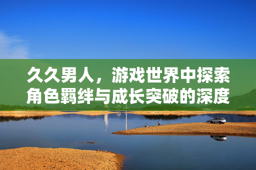 久久男人，游戏世界中探索角色羁绊与成长突破的深度解析