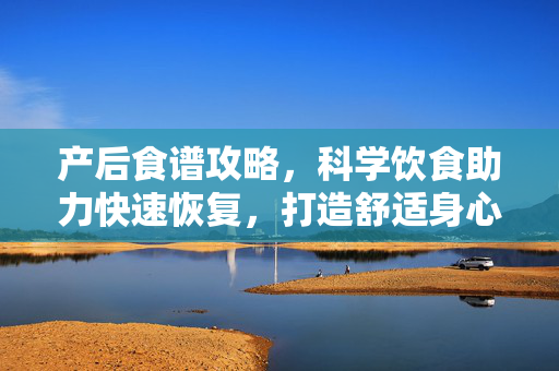 产后食谱攻略，科学饮食助力快速恢复，打造舒适身心状态