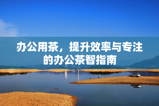 办公用茶，提升效率与专注的办公茶智指南