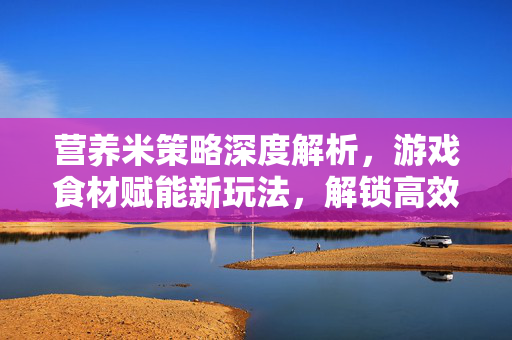 营养米策略深度解析，游戏食材赋能新玩法，解锁高效通关与成长突破