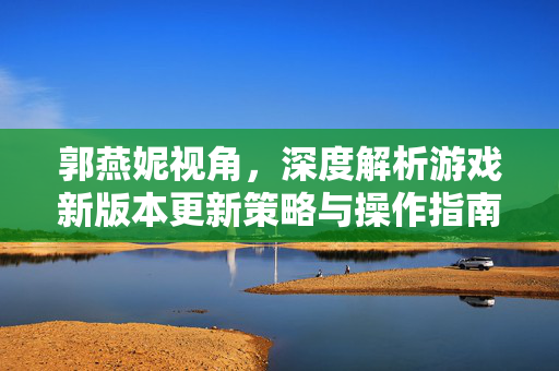 郭燕妮视角，深度解析游戏新版本更新策略与操作指南