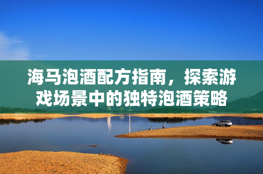 海马泡酒配方指南，探索游戏场景中的独特泡酒策略