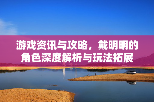 游戏资讯与攻略，戴明明的角色深度解析与玩法拓展