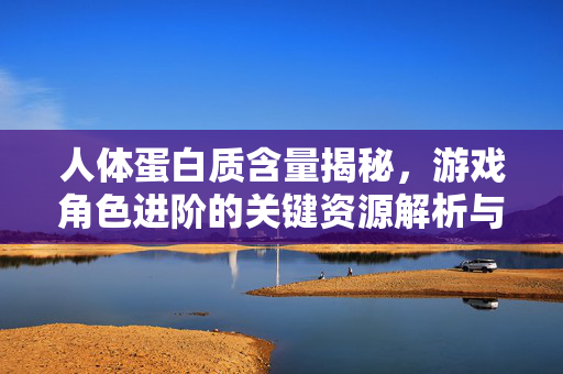 人体蛋白质含量揭秘,游戏角色进阶的关键资源解析与策略应用 人体蛋白质含量揭秘,游戏角色进阶的关键资源解析与策略应用