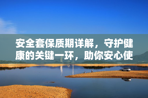 安全套保质期详解，守护健康的关键一环，助你安心使用