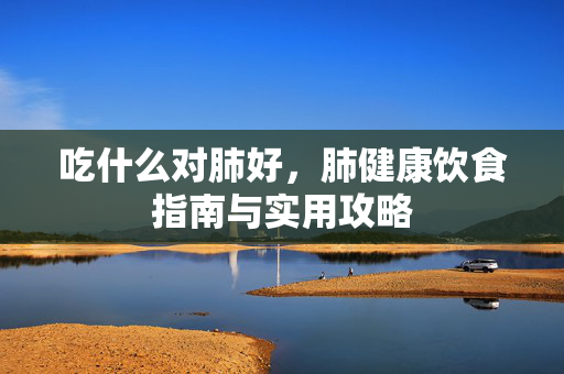 吃什么对肺好，肺健康饮食指南与实用攻略
