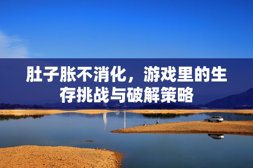 肚子胀不消化,游戏里的生存挑战与破解策略 肚子胀不消化,游戏里的生存挑战与破解策略
