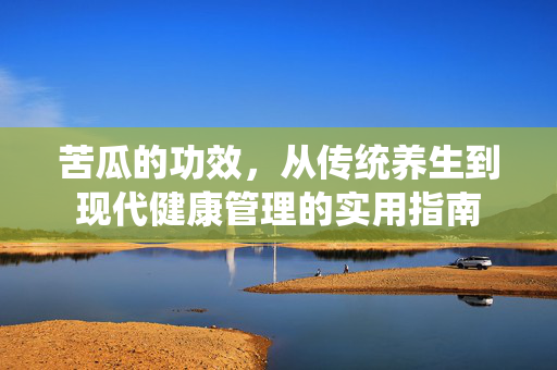 苦瓜的功效，从传统养生到现代健康管理的实用指南