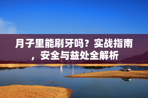 月子里能刷牙吗？实战指南，安全与益处全解析
