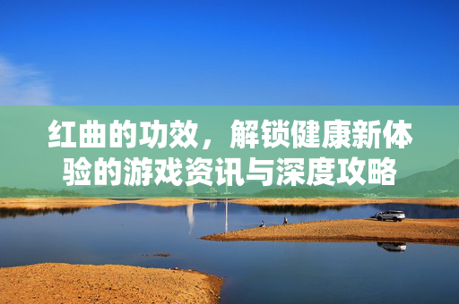 红曲的功效，解锁健康新体验的游戏资讯与深度攻略