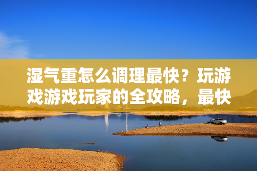 湿气重怎么调理最快？玩游戏游戏玩家的全攻略，最快见效法则