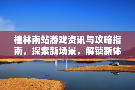 桂林南站游戏资讯与攻略指南，探索新场景，解锁新体验