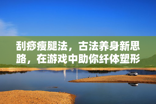 刮痧瘦腿法,古法养身新思路,在游戏中助你纤体塑形 刮痧瘦腿法,古法养身新思路,在游戏中助你纤体塑形