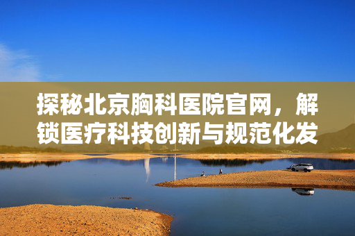 探秘北京胸科医院官网,解锁医疗科技创新与规范化发展新路径 探秘北京胸科医院官网,解锁医疗科技创新与规范化发展新路径