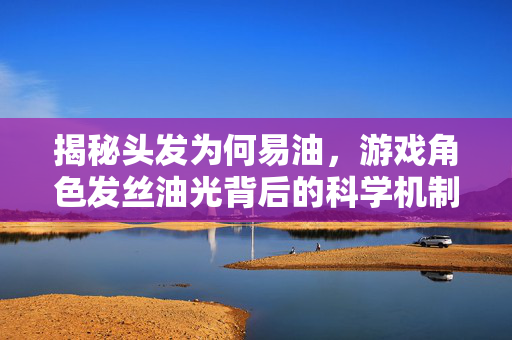 揭秘头发为何易油，游戏角色发丝油光背后的科学机制与应对攻略