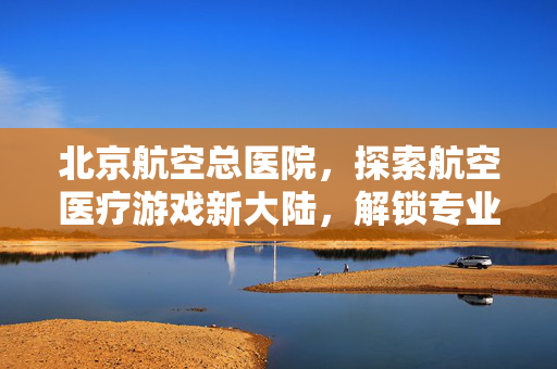北京航空总医院，探索航空医疗游戏新大陆，解锁专业医疗操作与策略攻略