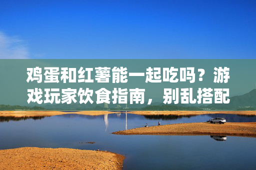 鸡蛋和红薯能一起吃吗？游戏玩家饮食指南，别乱搭配，吃对才能稳定发挥
