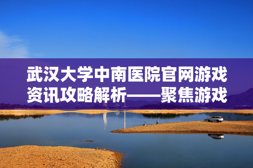 武汉大学中南医院官网游戏资讯攻略解析——聚焦游戏领域资源与操作指南