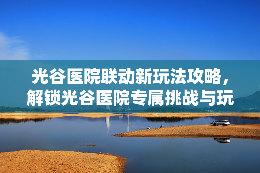 光谷医院联动新玩法攻略，解锁光谷医院专属挑战与玩法